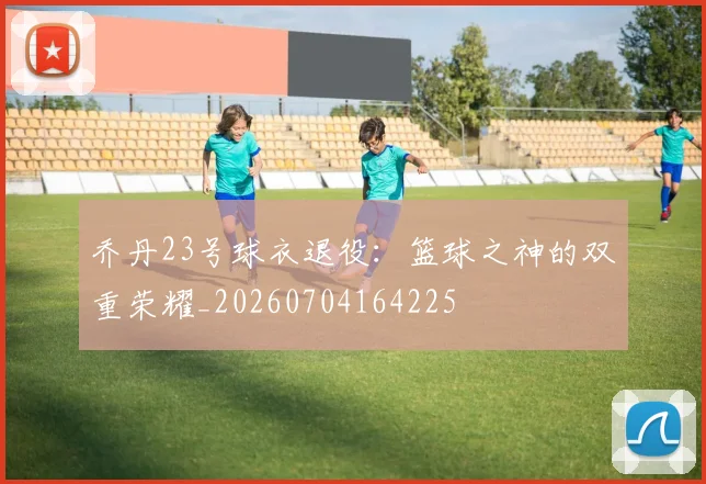 乔丹23号球衣退役：篮球之神的双重荣耀_20260704164225