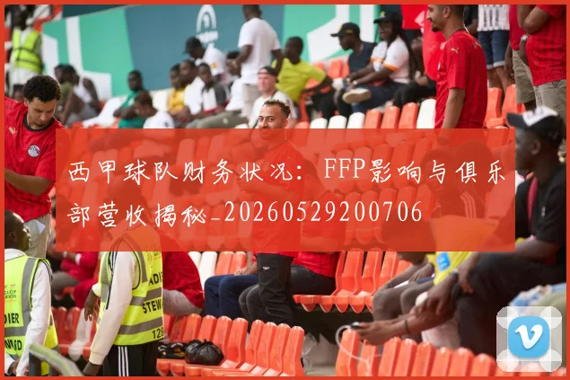西甲球队财务状况：FFP影响与俱乐部营收揭秘_20260529200706