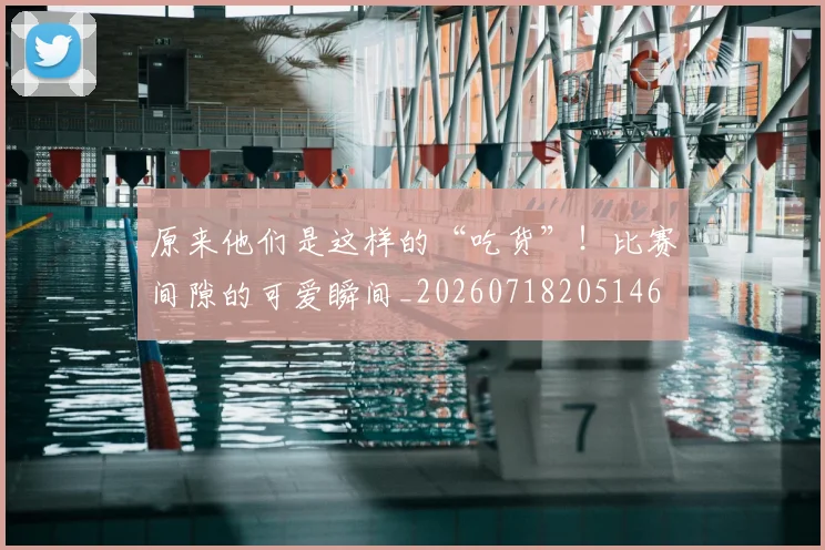 原来他们是这样的“吃货”！比赛间隙的可爱瞬间_20260718205146