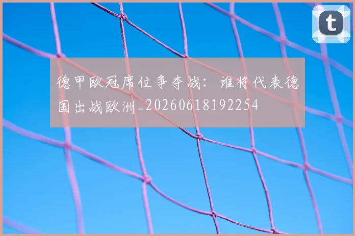 德甲欧冠席位争夺战：谁将代表德国出战欧洲_20260618192254