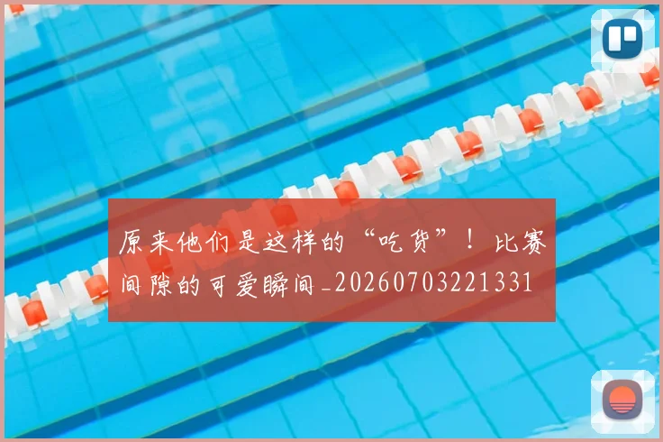 原来他们是这样的“吃货”！比赛间隙的可爱瞬间_20260703221331
