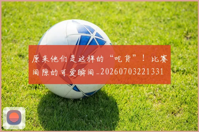 原来他们是这样的“吃货”！比赛间隙的可爱瞬间_20260703221331