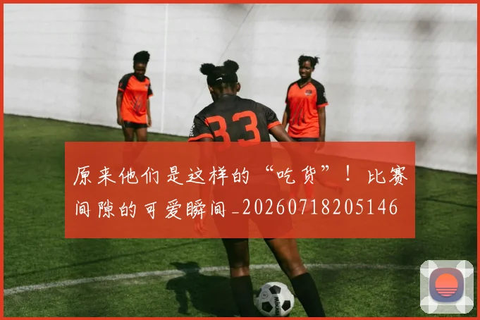 原来他们是这样的“吃货”!比赛间隙的可爱瞬间_20260718205146