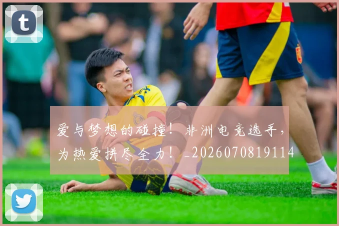 爱与梦想的碰撞！非洲电竞选手，为热爱拼尽全力！_20260708191147_20260802155716