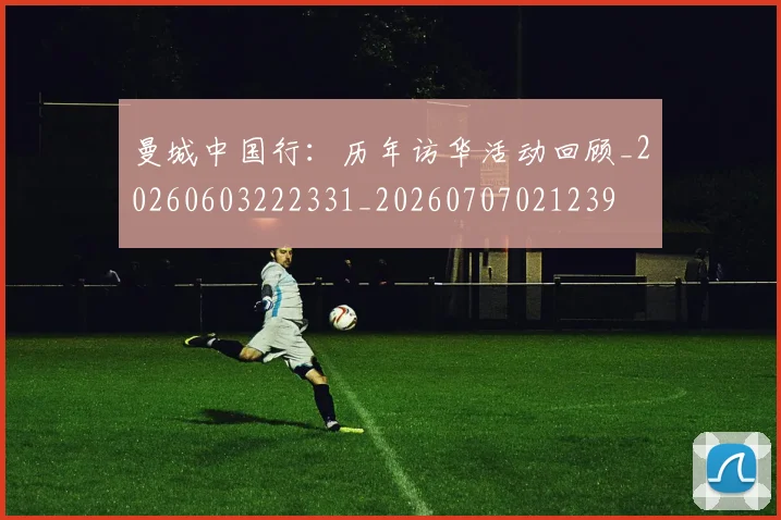 曼城中国行：历年访华活动回顾_20260603222331_20260707021239