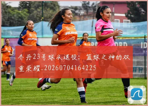 乔丹23号球衣退役：篮球之神的双重荣耀_20260704164225