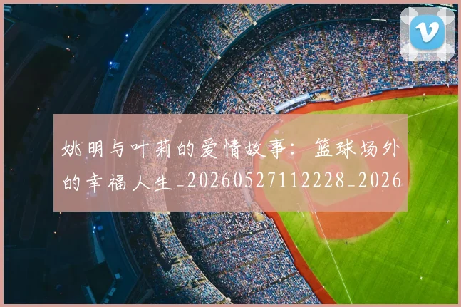 姚明与叶莉的爱情故事：篮球场外的幸福人生_20260527112228_20260720191308