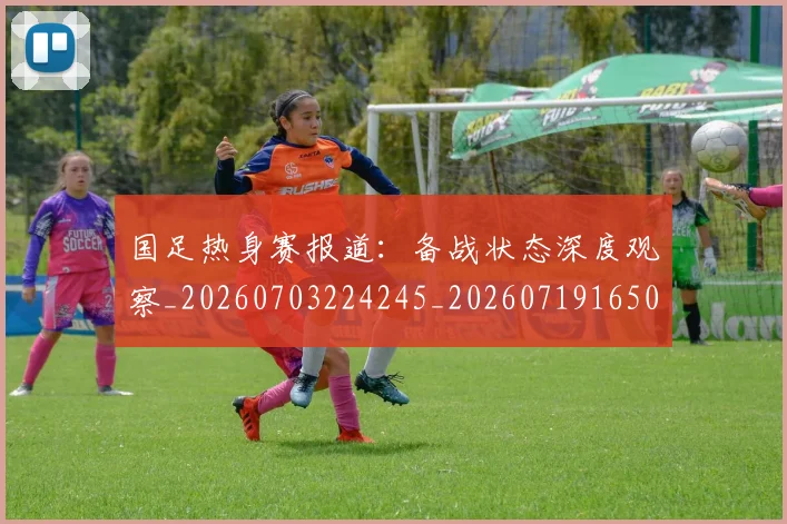 国足热身赛报道：备战状态深度观察_20260703224245_20260719165013