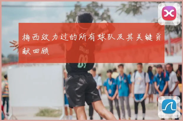 梅西效力过的所有球队及其关键贡献回顾