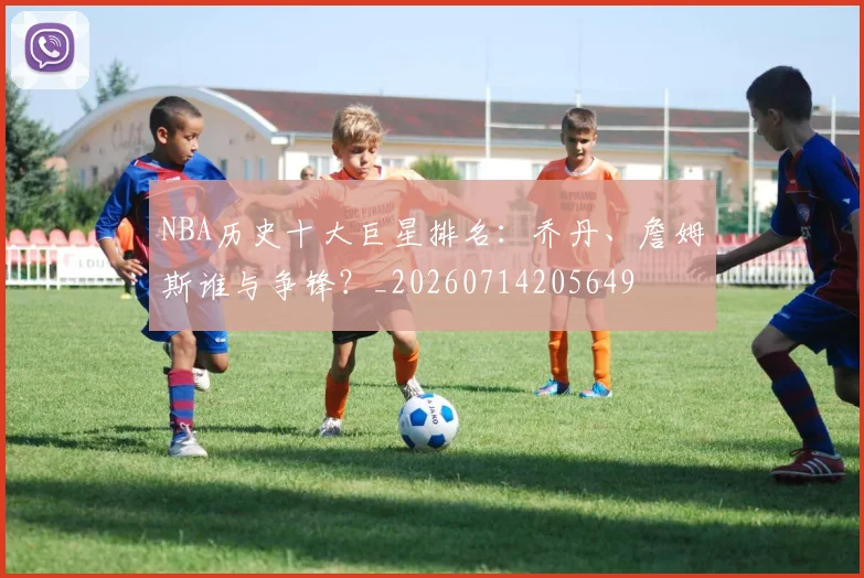 NBA历史十大巨星排名：乔丹、詹姆斯谁与争锋？_20260714205649