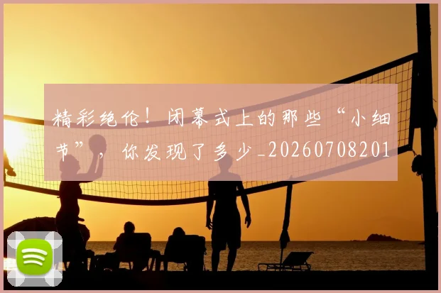 精彩绝伦！闭幕式上的那些“小细节”，你发现了多少_20260708201052