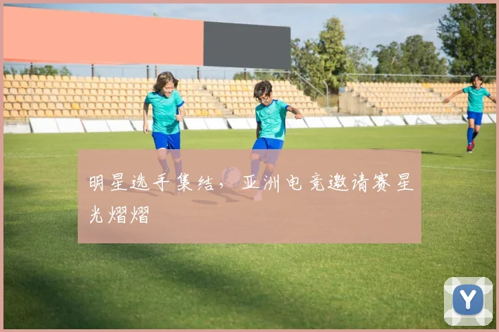 明星选手集结,亚洲电竞邀请赛星光熠熠