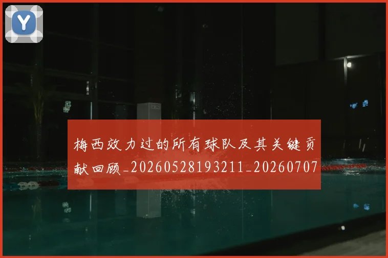 梅西效力过的所有球队及其关键贡献回顾_20260528193211_20260707144536